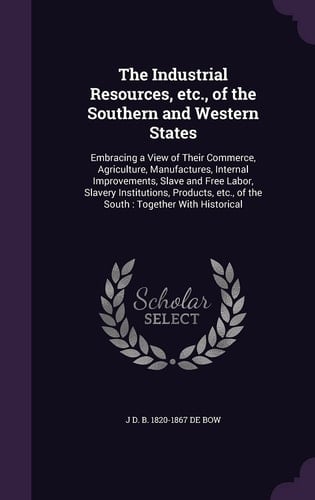 The Industrial Resources, Etc. , of the Southern and Western States Embracing a View of Their Commerce, Agriculture, Manufactures, Internal Improvements, Slave and Free Labor, Slavery Institutions, Products, Etc. , of the South: Together with Historical