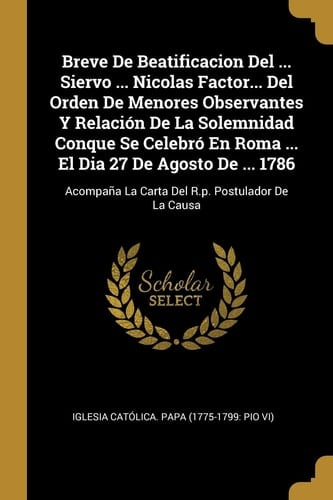 Breve De Beatificacion Del ... Siervo ... Nicolas Factor... Del Orden De Menores Observantes Y Relación De La Solemnidad Conque Se Celebró En Roma ... El Dia 27 De Agosto De ... 1786 Acompaña La Carta Del R.p. Postulador De La Causa