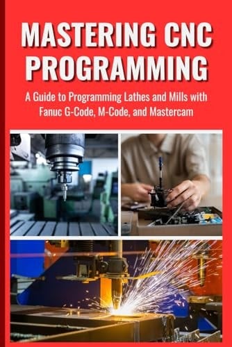 MASTERING CNC PROGRAMMING: A Guide to Programming Lathes and Mills with Fanuc G-Code, M-Code, and Mastercam