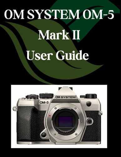OM SYSTEM OM-5 Mark II User Guide - A Step-by-Step Manual for Beginners and Seniors Covering Essential Camera Features, Creative Techniques, Tips, Tricks and Effortless Videography Skills