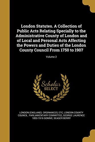 London Statutes. A Collection of Public Acts Relating Specially to the Administrative County of London and of Local and Personal Acts Affecting the Powers and Duties of the London County Council From 1750 to 1907; Volume 2