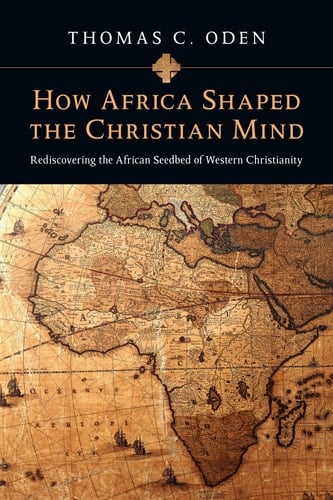 How Africa Shaped the Christian Mind Rediscovering the African Seedbed of Western Christianity