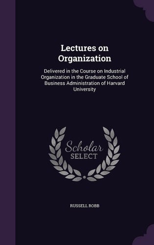 Lectures on Organization Delivered in the Course on Industrial Organization in the Graduate School of Business Administration of Harvard University