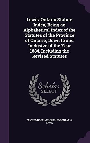 Lewis' Ontario Statute Index, Being an Alphabetical Index of the Statutes of the Province of Ontario, Down to and Inclusive of the Year 1884, Including the Revised Statutes