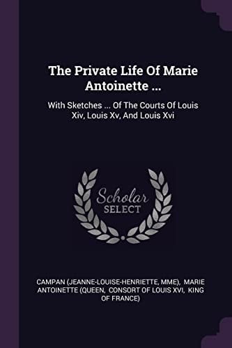 The Private Life Of Marie Antoinette ... With Sketches ... Of The Courts Of Louis Xiv, Louis Xv, And Louis Xvi