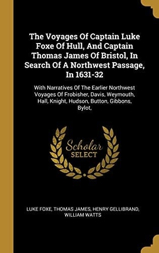 The Voyages Of Captain Luke Foxe Of Hull, And Captain Thomas James Of Bristol, In Search Of A Northwest Passage, In 1631-32 With Narratives Of The Earlier Northwest Voyages Of Frobisher, Davis, Weymouth, Hall, Knight, Hudson, Button, Gibbons, Bylot,