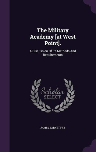 The Military Academy [At West Point]. A Discussion of Its Methods and Requirements