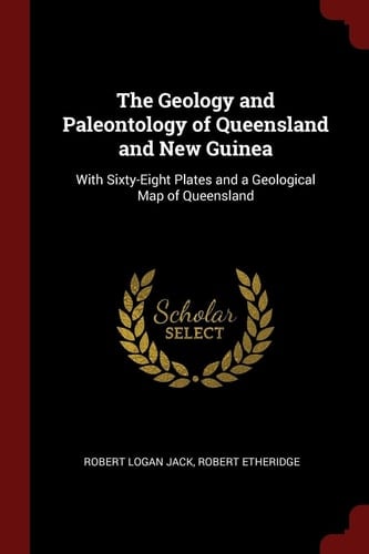 The Geology and Paleontology of Queensland and New Guinea With Sixty-Eight Plates and a Geological Map of Queensland