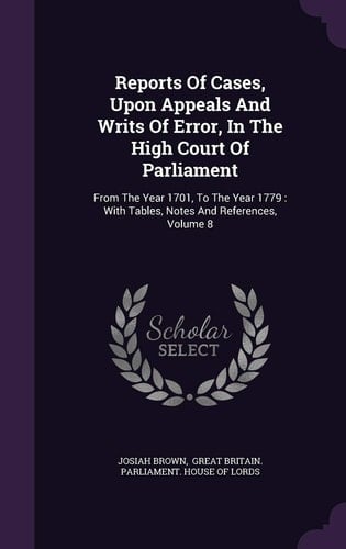 Reports of Cases, Upon Appeals and Writs of Error, in the High Court of Parliament From the Year 1701, to the Year 1779: With Tables, Notes and References, Volume 8