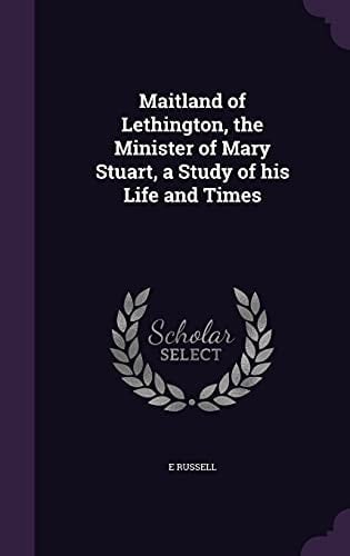 Maitland of Lethington, the Minister of Mary Stuart, a Study of His Life and Times
