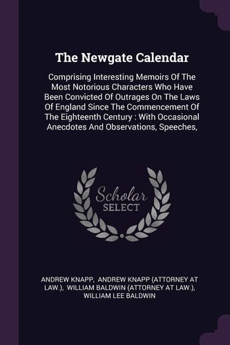 The Newgate Calendar Comprising Interesting Memoirs Of The Most Notorious Characters Who Have Been Convicted Of Outrages On The Laws Of England Since The Commencement Of The Eighteenth Century: With Occasional Anecdotes And Observations, Speeches,