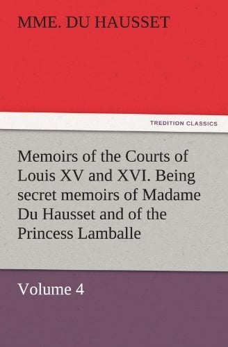 Memoirs of the Courts of Louis XV and XVI. Being Secret Memoirs of Madame Du Hausset, Lady's Maid to Madame de Pompadour, and of the Princess Lamballe ¿ Volume 4