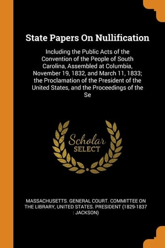 State Papers On Nullification Including the Public Acts of the Convention of the People of South Carolina, Assembled at Columbia, November 19, 1832, and March 11, 1833; the Proclamation of the President of the United States, and the Proceedings of the Se