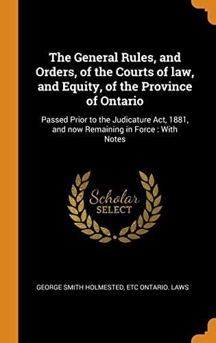 The General Rules, and Orders, of the Courts of Law, and Equity, of the Province of Ontario Passed Prior to the Judicature Act, 1881, and Now Remaining in Force: With Notes