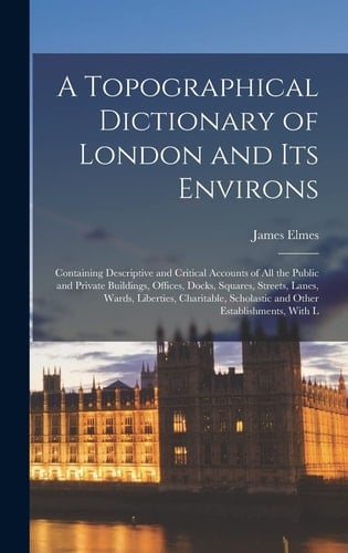 A Topographical Dictionary of London and Its Environs Containing Descriptive and Critical Accounts of All the Public and Private Buildings, Offices, Docks, Squares, Streets, Lanes, Wards, Liberties, Charitable, Scholastic and Other Establishments, With L