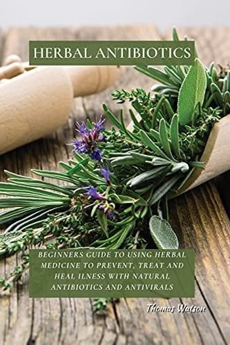 Herbal Antibiotics Beginners Guide to Using Herbal Medicine to Prevent, Treat and Heal Ilness with Natural Antibiotics and Antivirals