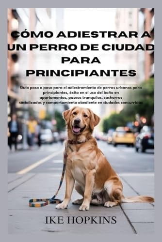 CÓmo Adiestrar A Un Perro De Ciudad Para Principiantes: Guía Paso A Paso Para El Adiestramiento De Perros Urbanos Para Principiantes, éxito En El Uso ... Paseos Tranquilos, Cach (spanish Edition)