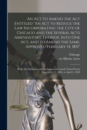 An Act to Amend the Act Entitled "An Act to Reduce the Law Incorporating the City of Chicago and the Several Acts Amendatory Thereof, Into One Act, and to Amend the Same, Approved February 14, 1851"; With, the Ordinances of the Common Council, Passed...