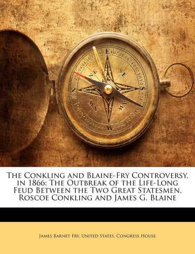 The Conkling and Blaine-Fry Controversy, in 1866: The Outbreak of the Life-Long Feud Between the Two Great Statesmen, Roscoe Conkling and James G. Bla