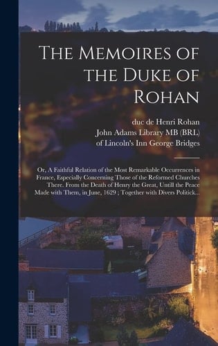 The Memoires of the Duke of Rohan Or, A Faithful Relation of the Most Remarkable Occurrences in France, Especially Concerning Those of the Reformed Churches There. From the Death of Henry the Great, Untill the Peace Made With Them, in June, 1629;...