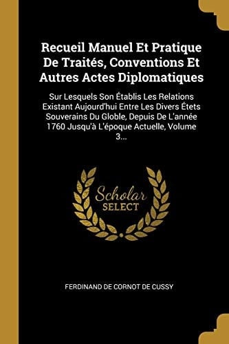 Recueil Manuel Et Pratique De Traités, Conventions Et Autres Actes Diplomatiques Sur Lesquels Son Établis Les Relations Existant Aujourd'hui Entre Les Divers Étets Souverains Du Globle, Depuis De L'année 1760 Jusqu'à L'époque Actuelle, Volume 3...