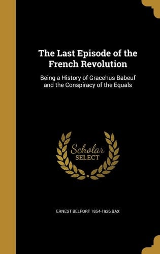 The Last Episode of the French Revolution Being a History of Gracehus Babeuf and the Conspiracy of the Equals