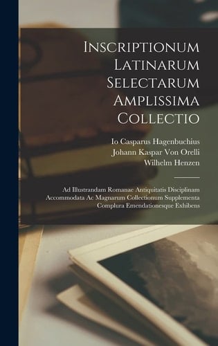Inscriptionum Latinarum Selectarum Amplissima Collectio Ad Illustrandam Romanae Antiquitatis Disciplinam Accommodata Ac Magnarum Collectionum Supplementa Complura Emendationesque Exhibens