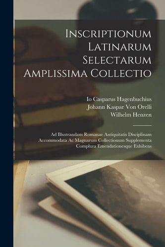 Inscriptionum Latinarum Selectarum Amplissima Collectio Ad Illustrandam Romanae Antiquitatis Disciplinam Accommodata Ac Magnarum Collectionum Supplementa Complura Emendationesque Exhibens