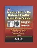Complete Guide to the Abu Ghraib Iraq War Prison Abuse Scandal Major Reports and Investigations, Analysis, Lessons Learned, Impact on Army Profession, Intelligence Process, Torture (Part 2 of 2)