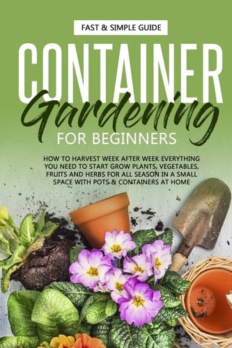 Container Gardening for Beginners How to Harvest Week After Week, Everything You Need to Know to Start Growing Plants, Vegetables, Fruits and Herbs for All Seasons in a Small Space at Home