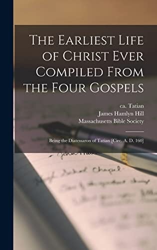 The Earliest Life of Christ Ever Compiled From the Four Gospels Being the Diatessaron of Tatian [circ. A. D. 160]