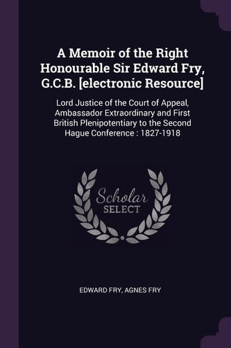 A Memoir of the Right Honourable Sir Edward Fry, G. C. B. [electronic Resource] Lord Justice of the Court of Appeal, Ambassador Extraordinary and First British Plenipotentiary to the Second Hague Conference: 1827-1918
