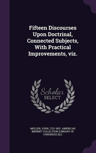 Fifteen Discourses Upon Doctrinal, Connected Subjects, with Practical Improvements, Viz.