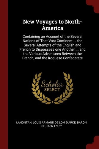 New Voyages to North-America Containing an Account of the Several Nations of That Vast Continent ... the Several Attempts of the English and French to Dispossess One Another ... and the Various Adventures Between the French, and the Iroquese Confederate