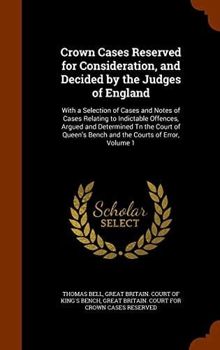 Crown Cases Reserved for Consideration, and Decided by the Judges of England With a Selection of Cases and Notes of Cases Relating to Indictable Offences, Argued and Determined TN the Court of Queen's Bench and the Courts of Error, Volume 1