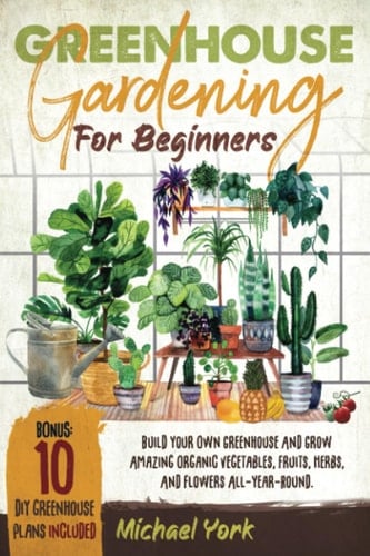 Greenhouse Gardening for Beginners Build Your Own Greenhouse and Grow Amazing Organic Vegetables, Fruits, Herbs, and Flowers All-year-round ; BONUS : Plans & Ideas for Extending the Growing Season