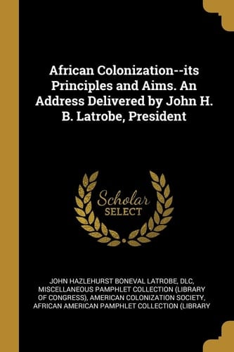 African Colonization--Its Principles and Aims. an Address Delivered by John H. B. Latrobe, President