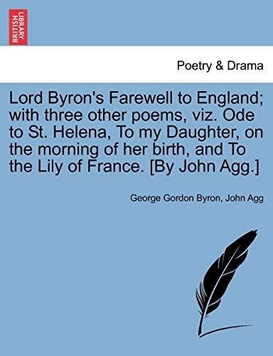 Lord Byron's Farewell to England; with three other poems, viz. Ode to St. Helena, To my Daughter, on the morning of her birth, and To the Lily of France. [By John Agg.]