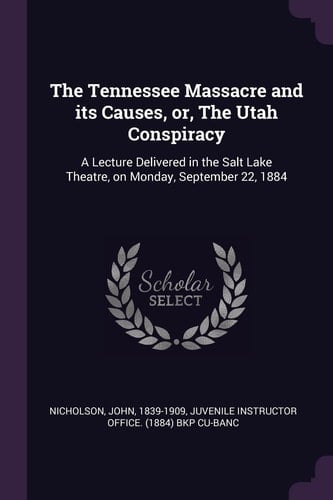 The Tennessee Massacre and Its Causes, Or, The Utah Conspiracy A Lecture Delivered in the Salt Lake Theatre, on Monday, September 22, 1884