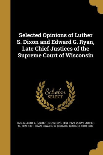 Selected Opinions of Luther S. Dixon and Edward G. Ryan, Late Chief Justices of the Supreme Court of Wisconsin