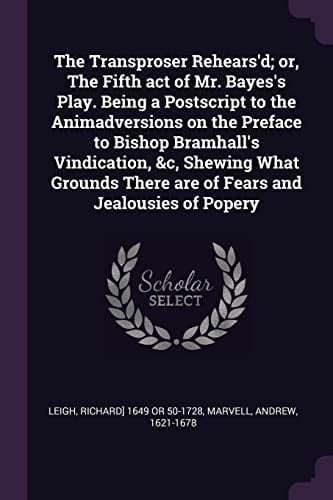 The Transproser Rehears'd; Or, the Fifth Act of Mr. Bayes's Play. Being a PostScript to the Animadversions on the Preface to Bishop Bramhall's Vindication, &c, Shewing What Grounds There Are of Fears and Jealousies of Popery