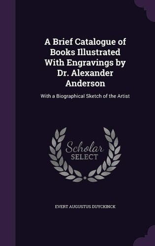 A Brief Catalogue of Books Illustrated With Engravings by Dr. Alexander Anderson With a Biographical Sketch of the Artist