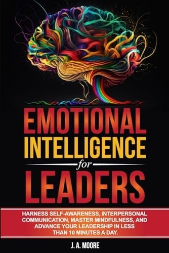 Emotional Intelligence for Leaders: Harness Self-Awareness, Interpersonal Communication, Master Mindfulness, and Advance your Leadership in Less Than 10 Minutes a Day.