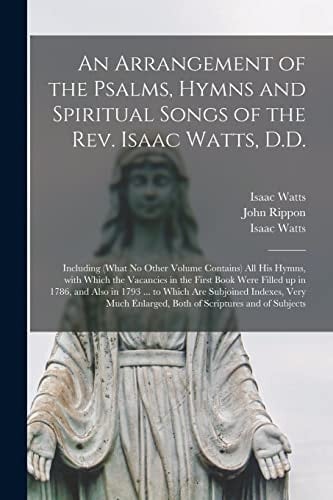 An Arrangement of the Psalms, Hymns and Spiritual Songs of the Rev. Isaac Watts, D.D. Including (what No Other Volume Contains) All His Hymns, With Which the Vacancies in the First Book Were Filled Up in 1786, and Also in 1793 ... to Which Are...