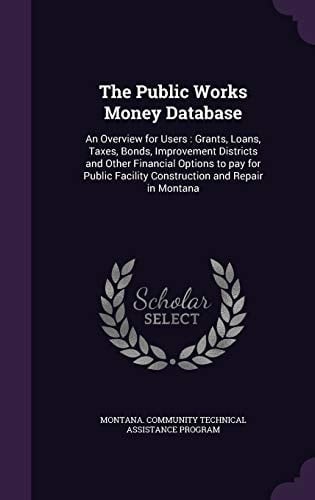 The Public Works Money Database An Overview for Users: Grants, Loans, Taxes, Bonds, Improvement Districts and Other Financial Options to Pay for Public Facility Construction and Repair in Montana
