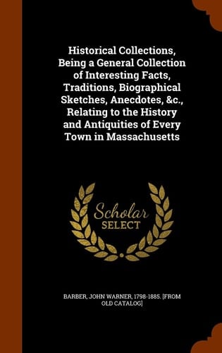 Historical Collections, Being a General Collection of Interesting Facts, Traditions, Biographical Sketches, Anecdotes, &c., Relating to the History and Antiquities of Every Town in Massachusetts