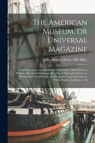 The American Museum, Or Universal Magazine Containing Essays on Agriculture, Commerce, Manufactures, Politics, Morals and Manners: Sketches of National Characters, Natural and Civil History, and Biography: Law Information, Public Papers, Intelligence: M