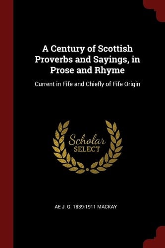 A Century of Scottish Proverbs and Sayings, in Prose and Rhyme Current in Fife and Chiefly of Fife Origin