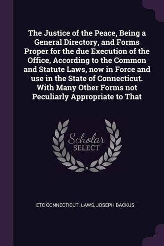 The Justice of the Peace, Being a General Directory, and Forms Proper for the Due Execution of the Office, According to the Common and Statute Laws, Now in Force and Use in the State of Connecticut. With Many Other Forms Not Peculiarly Appropriate to That