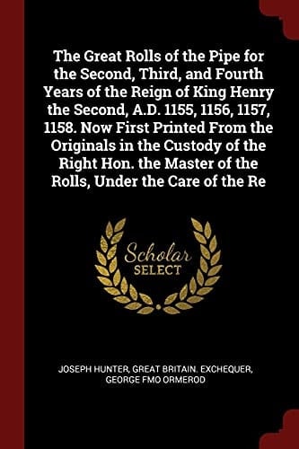 The Great Rolls of the Pipe for the Second, Third, and Fourth Years of the Reign of King Henry the Second, A. D. 1155, 1156, 1157, 1158. Now First Printed from the Originals in the Custody of the Right Hon. the Master of the Rolls, Under the Care of the Re